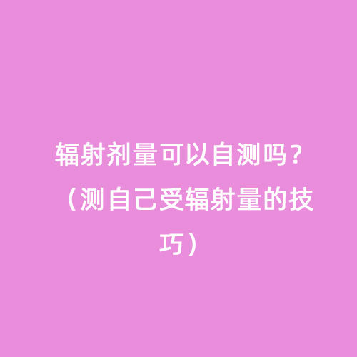 輻射劑量可以自測嗎?(測自己受輻射量的技巧) 輻射劑量可以自測嗎?(測自己受輻射量的技巧)