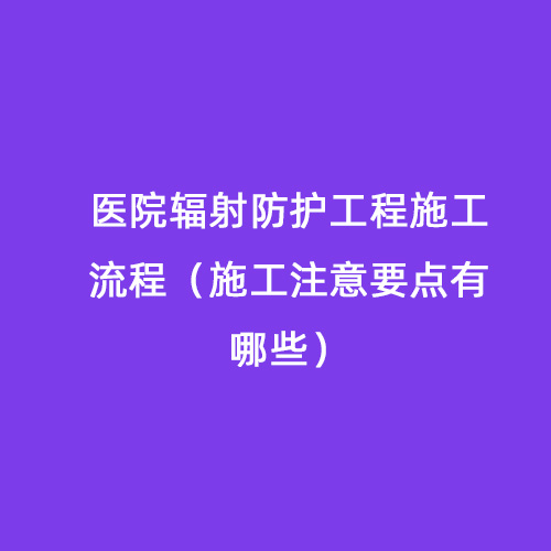 醫院輻射防護工程施工流程(施工注意要點有哪些) 醫院輻射防護工程施工流程(施工注意要點有哪些)