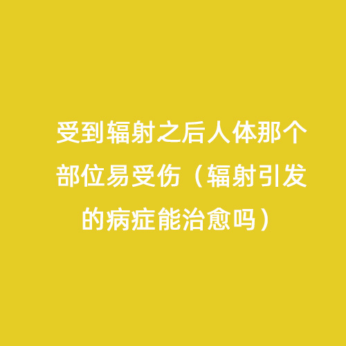 受到輻射之后人體那個部位易受傷(輻射引發的病癥能治愈嗎) 受到輻射之后人體那個部位易受傷(輻射引發的病癥能治愈嗎)